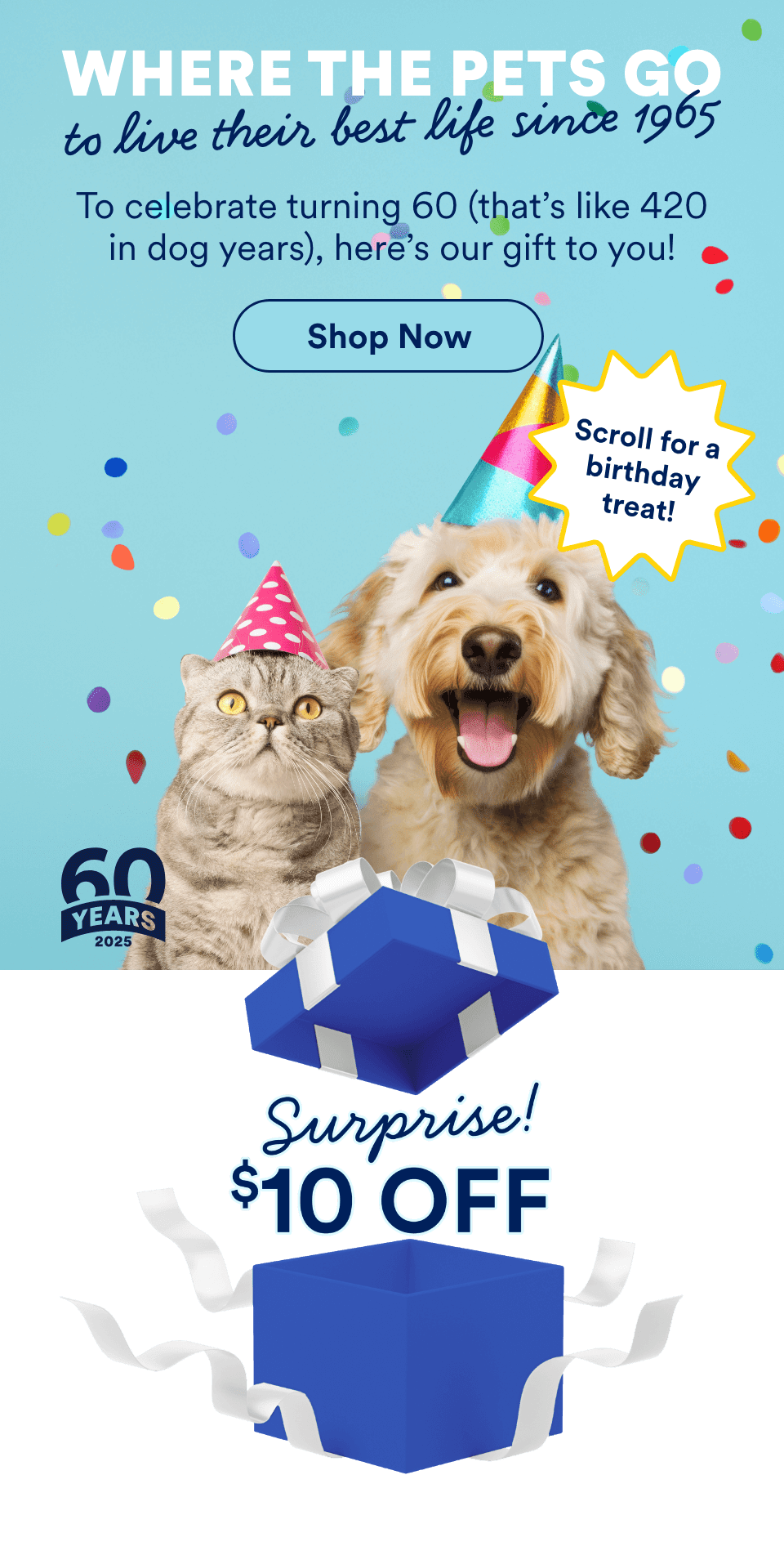 Where the pets go to live their very best lives since 1965. To celebrate turning 60 (that’s like 420 in dog years), here’s our gift to you!. Shop Now.