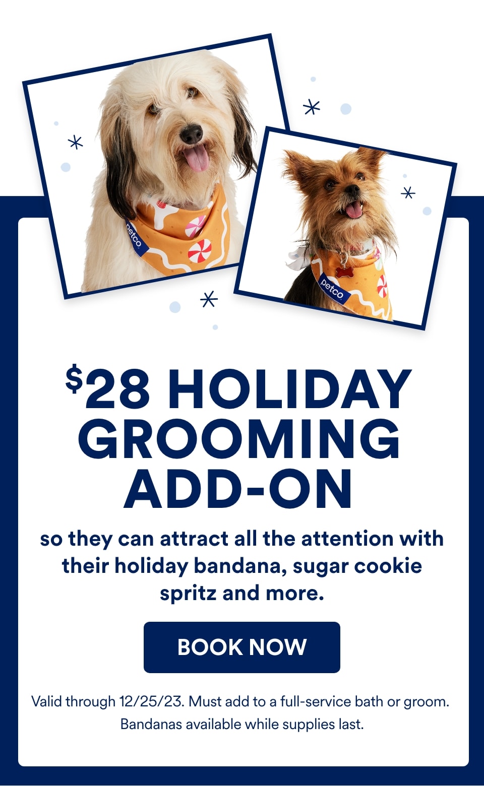 $28 Holiday Grooming add-on so they can attract all the attention with their holiday bandana, sugar cookie spritz and more. Book now. Valid through 12/25/23. Must add to a full-service bath or groom. Bandanas available while supplies last.