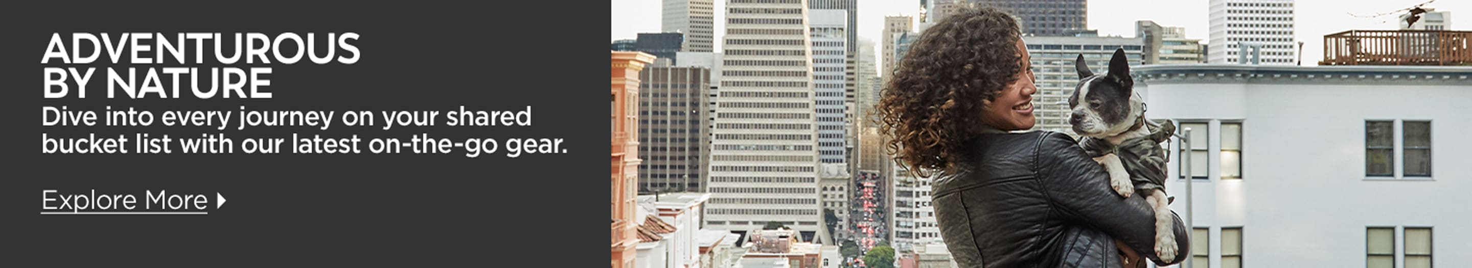 Adventurous By Nature. Dive into every journey on your shared bucket list with our latest on-the-go-gear. Explore More.