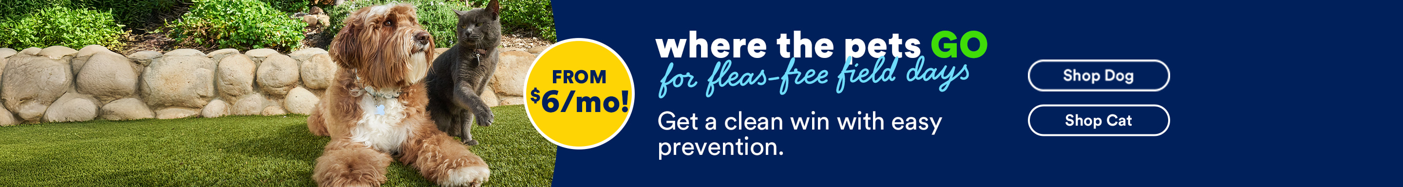 From $6/mo! Where the pets go for fleas-free field days. Get a clean win with easy prevention. Shop Dog. Shop Cat.