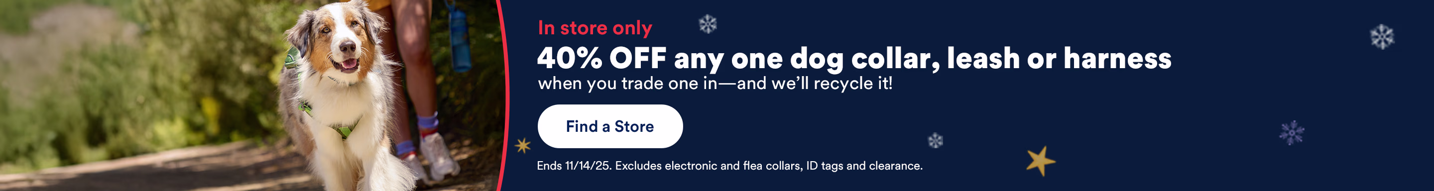 In store only. 40% OFF any one dog collar, leash or harness when you trade one in--and we'll recycle it! Find a store. Ends 11/14/25. Excludes electronic and flea collars, ID tags and clearance.