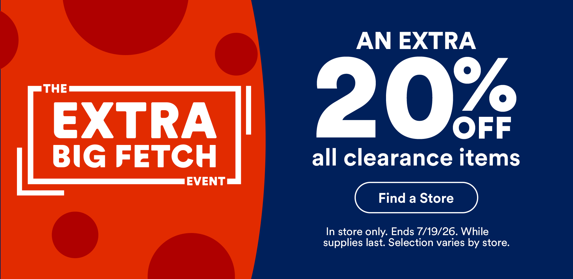 The extra big fetch event. An extra 20% off all clearance items. Find a store. In store only. Ends 7/19/26. While supplies last. Selection varies by store.