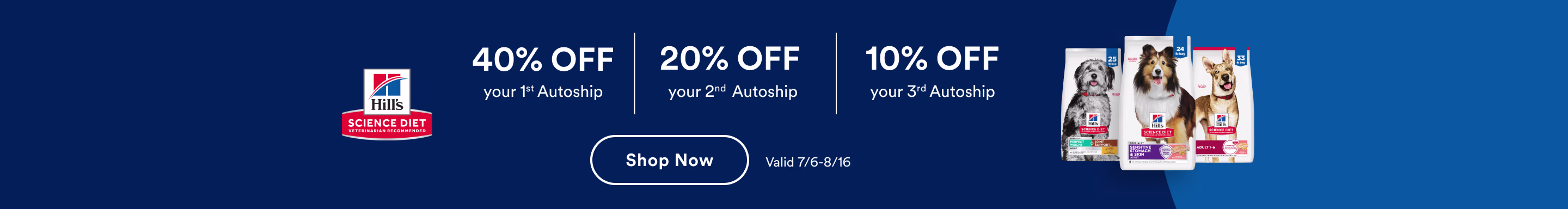 Hills Science Diet. 40% OFF your 1st Autoship. 20% OFF your 2nd Autoship. 10% OFF your 3rd Autoship. Shop Now. Valid 7/6-8/16.