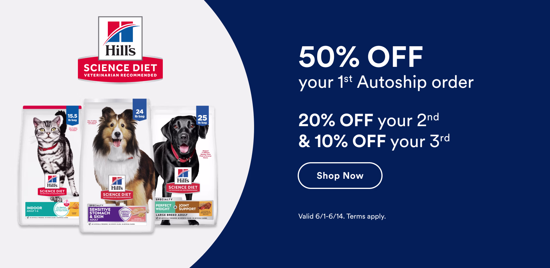 Hill's Science Diet. 50% off your first Autoship order. 20% off your second and 10% off your third. Shop now. Valid 6/1-6/14. Terms apply.