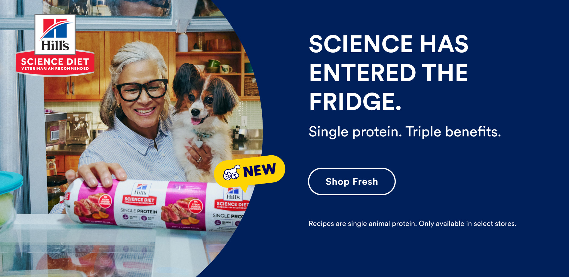 New Hill's Science Diet. Science has entered the fridge. Single protein. Triple benefits. Shop Fresh. Recipes are single animal protein. Only available in select stores.