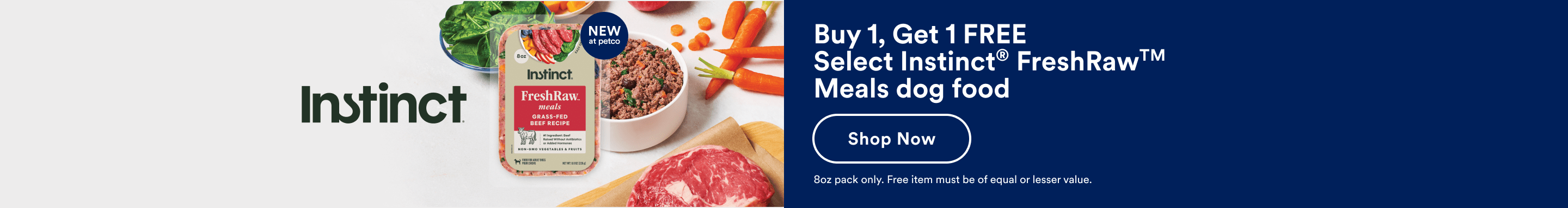 Buy 1, Get 1 free Select Instinct® FreshRaw Meals dog food. Shop now. 8oz pack only. Free item must be of equal or lesser value.