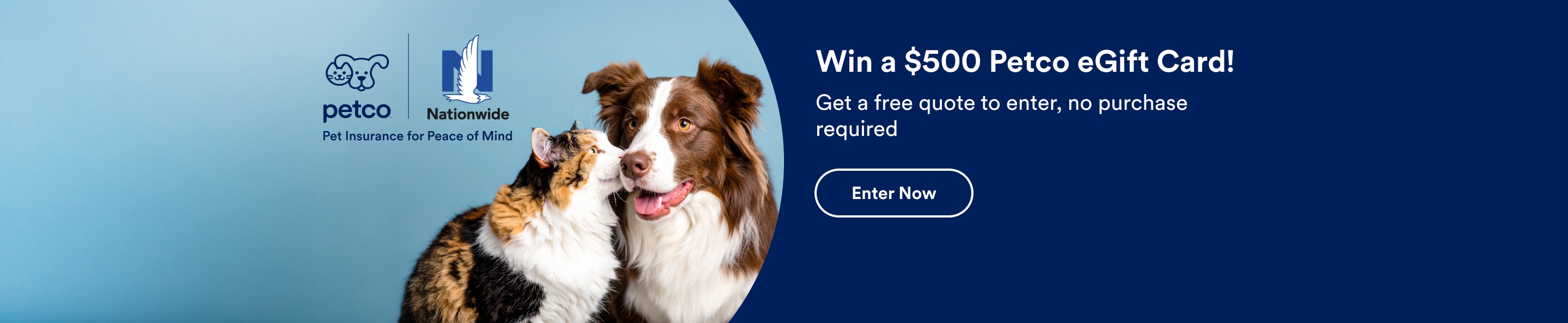 Petco Nationwide insurance. Pet Insurance for peace of mind. Win a $500 Petco eGift Card! 
                  Get a free quote to enter, no purchase required. Enter now.