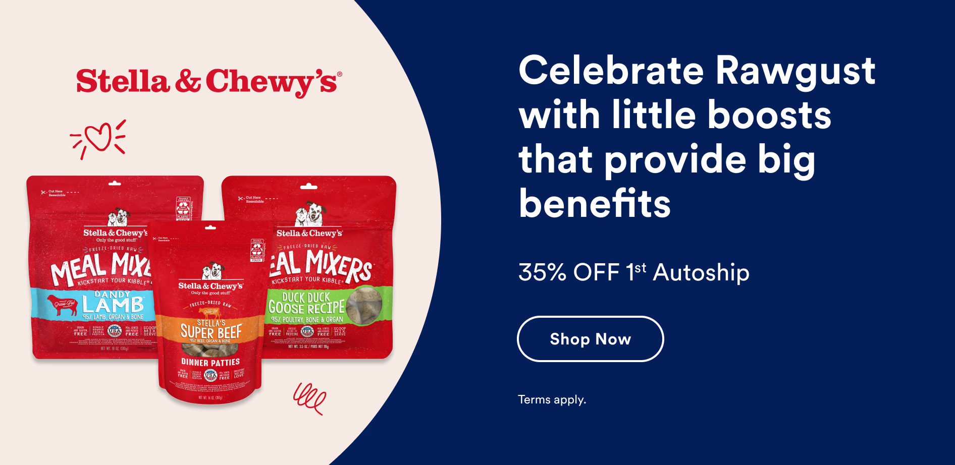 Stella & Chewy's. Celebrate Rawgust with little boosts that provide big benefits. 35% OFF 1st Autoship. Shop now. Terms apply.