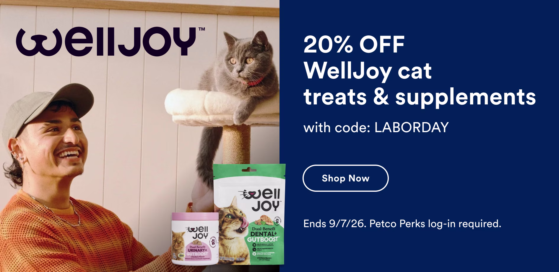 Welljoy. 20% OFF WellJoy cat treats & supplements with code: LABORDAY. Shop now. Ends 9/7/26. Petco Perks log-in required.