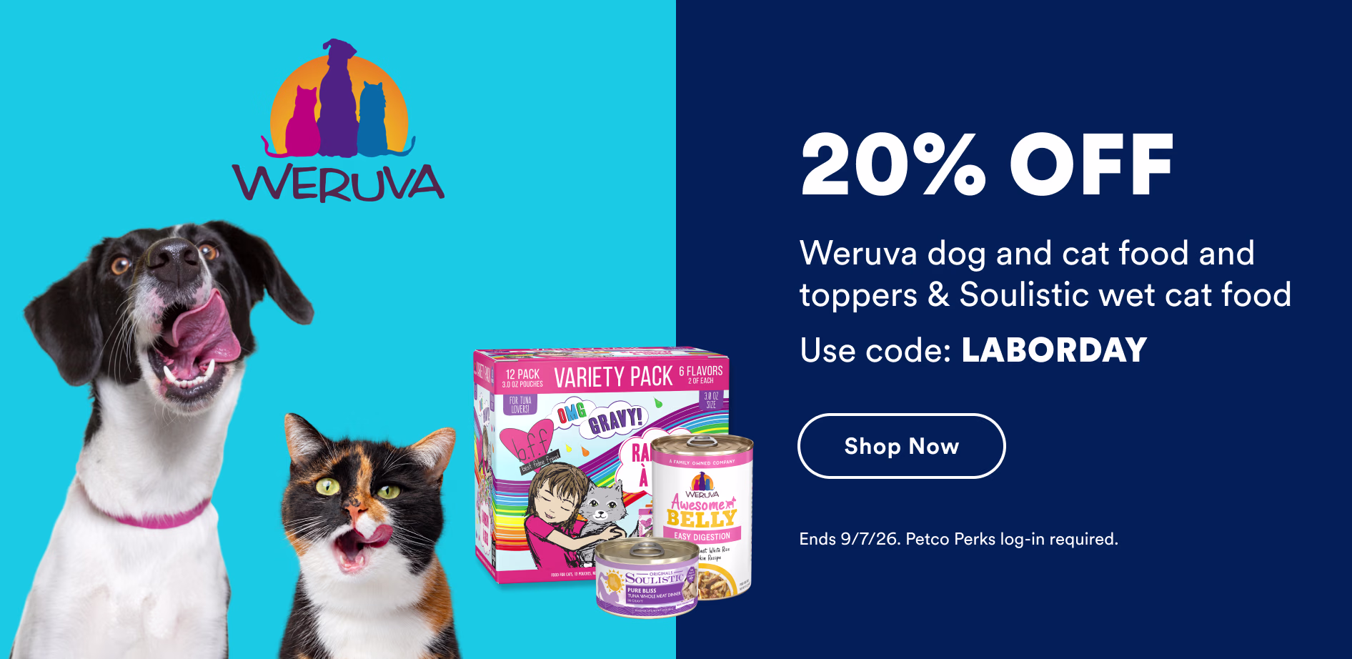 20% off Weruva dog and cat food and toppers & Soulistic wet cat food. Use code: LABORDAY. Shop now. Ends 9/7/26. Petco Perks log-in required.