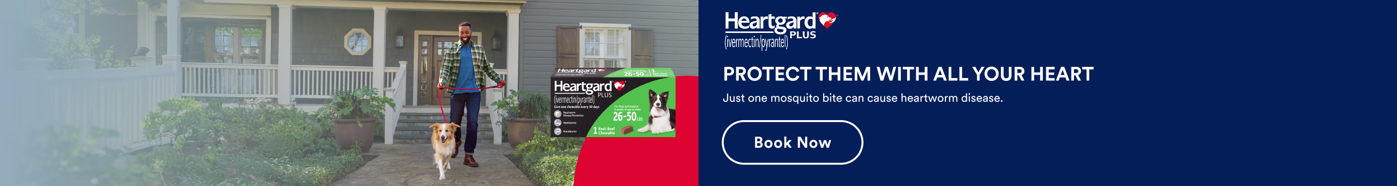 Heartgard Plus. PROTECT THEM WITH ALL YOUR HEART. Just one mosquito bite can cause heartworm disease. Book now.