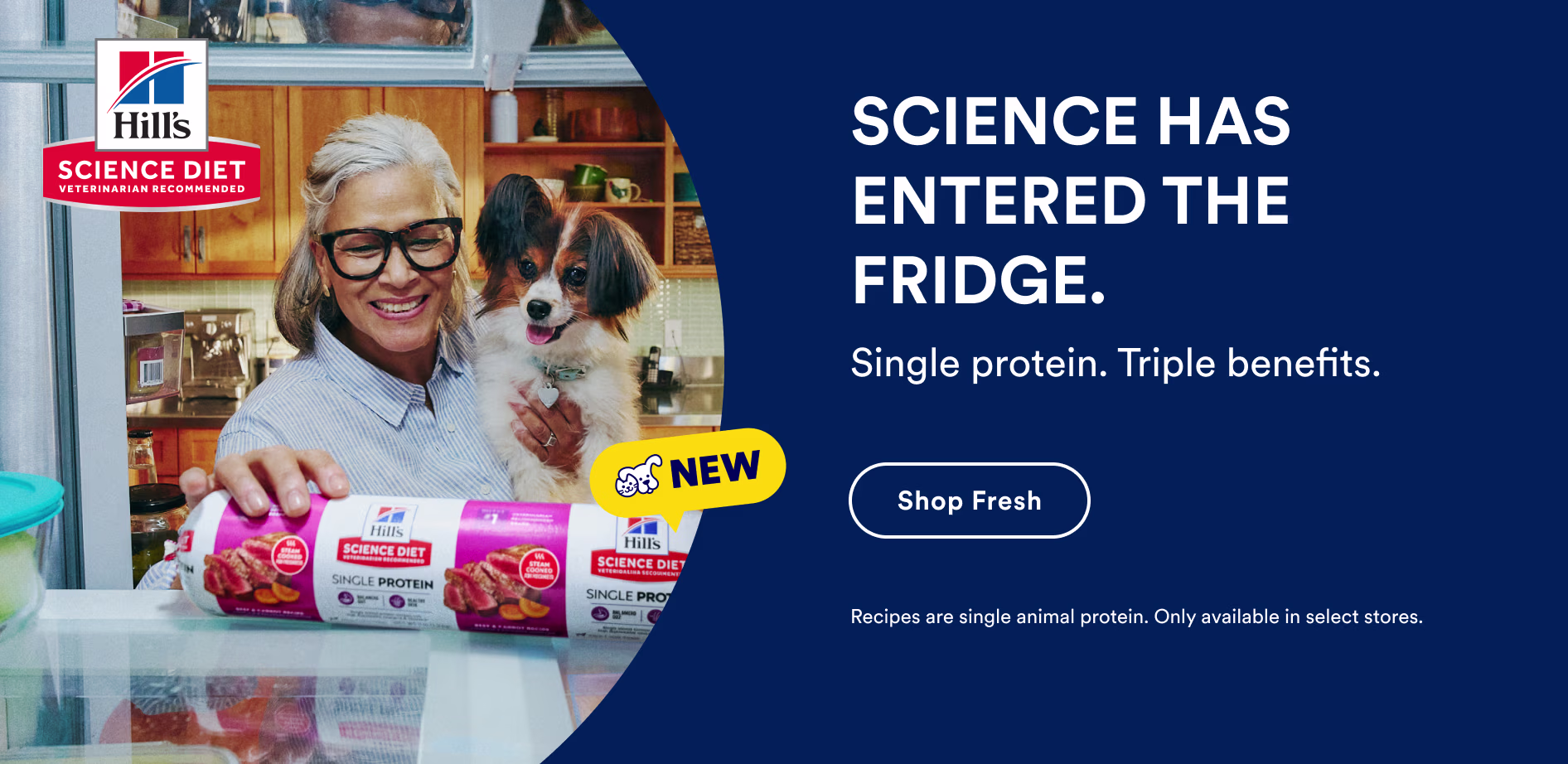 Hill’s Science Diet. SCIENCE HAS ENTERED THE FRIDGE. Single protein. Triple benefits. Shop Fresh. Recipes are single animal protein. Only available in select stores.