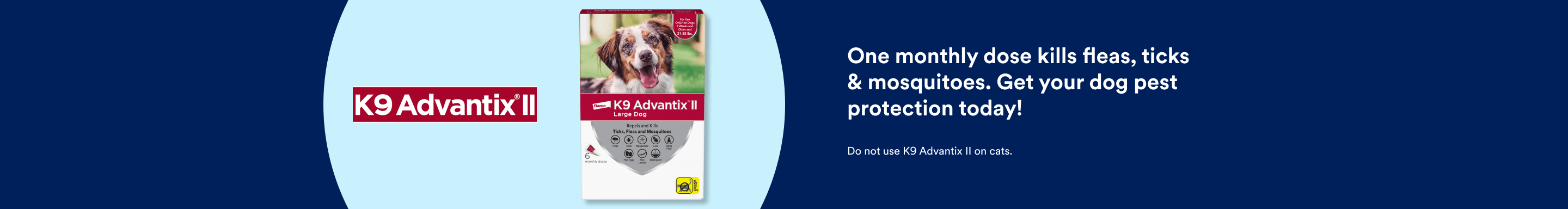 K9 Advantage II. One monthly dose kills fleas, ticks & mosquitoes. Get your dog pest protection today! Do not use K9 Advantix II on cats.