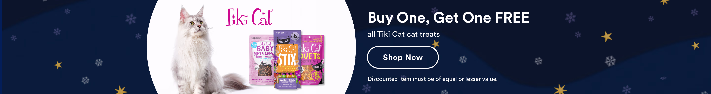 Tiki Cat. Buy One, Get One FREE all Tiki Cat cat treats. Shop now. Discounted item must be of equal or lesser value.