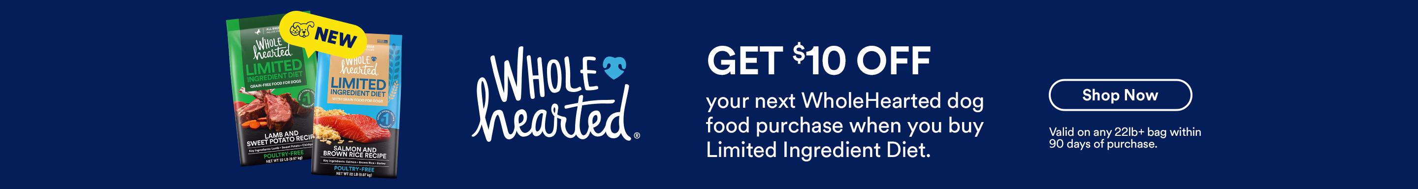 Get $10 off your next WholeHearted dog food purchase when you buy Limited Ingredient Diet. Shop now. Valid on any 22lb+ bag within 90 days of purchase.