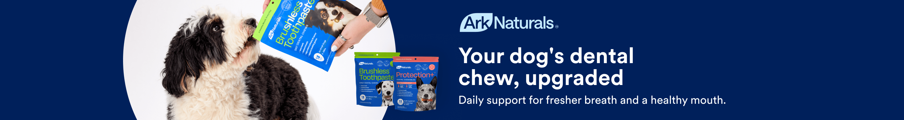Ark Naturals. Your dog's dental chew, upgraded. Daily support for fresher breath and a healthy mouth.