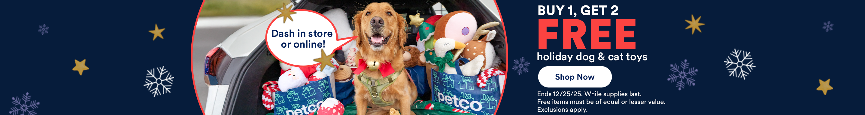 Dash in store or online! Buy 1, Get 2 FREE holiday dog & cat toys. Shop Now. Ends 12/25/25. While supplies last. Free items must be of equal or lesser value. Exclusions apply.