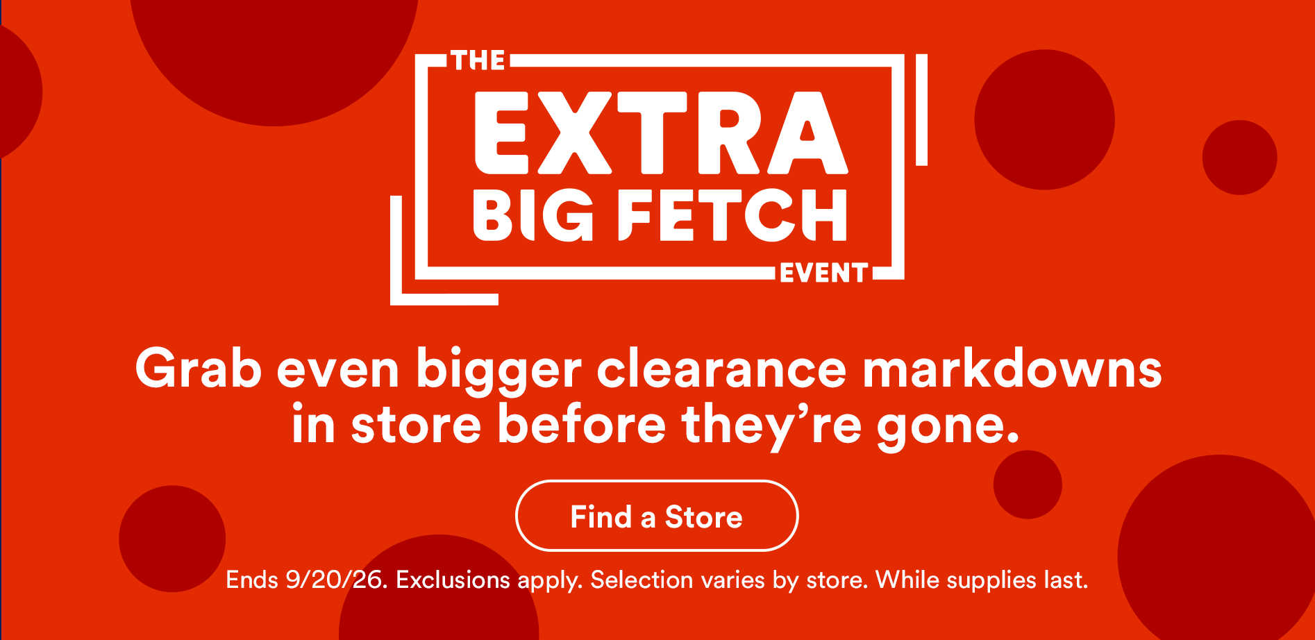 The extra big fetch event. Grab even bigger clearance markdowns in store before they’re gone. Find a store. Ends 9/20/26. Exclusions apply. Selection varies by store. While supplies last.