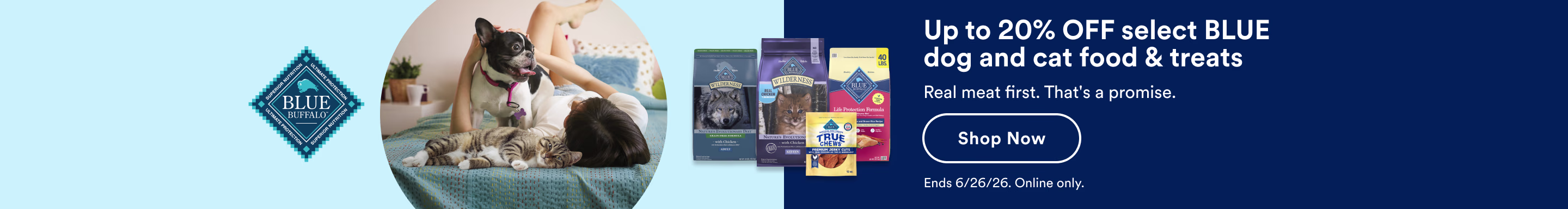 Blue Buffalo. Up to 20% OFF select BLUE dog and cat food & treats. Real meat first. That's a promise. Shop Now. Ends 6/26/26. Online only.