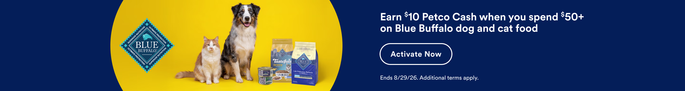 Blue Buffalo. Earn $10 Petco Cash when you spend $50+ on Blue Buffalo dog and cat food. Activate Now. Ends 8/29/26. Additional terms apply.