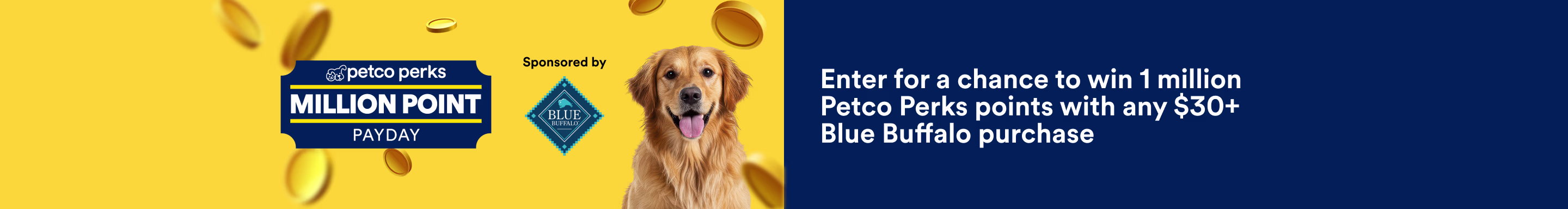 Petco Perks. Million Point Payday. Sponsored by Blue Buffalo. Enter for a chance to win 1 million Petco Perks points with any $30+ Blue Buffalo purchase. See Details.