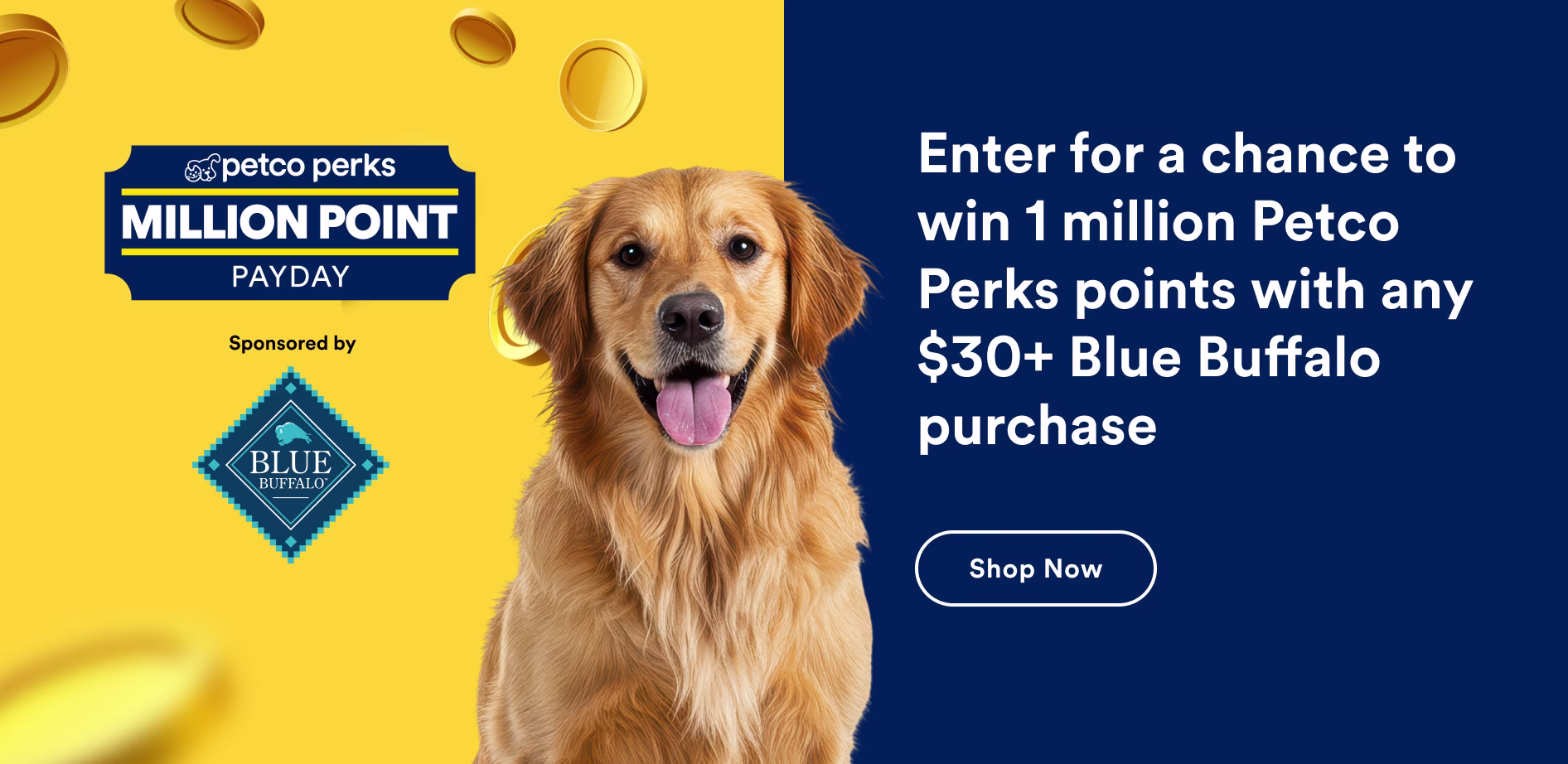 Petco Perks Million Point Payday sponsored by Blue Buffalo. Enter for a chance to win with any $30+ Blue Buffalo purchase. Shop now.