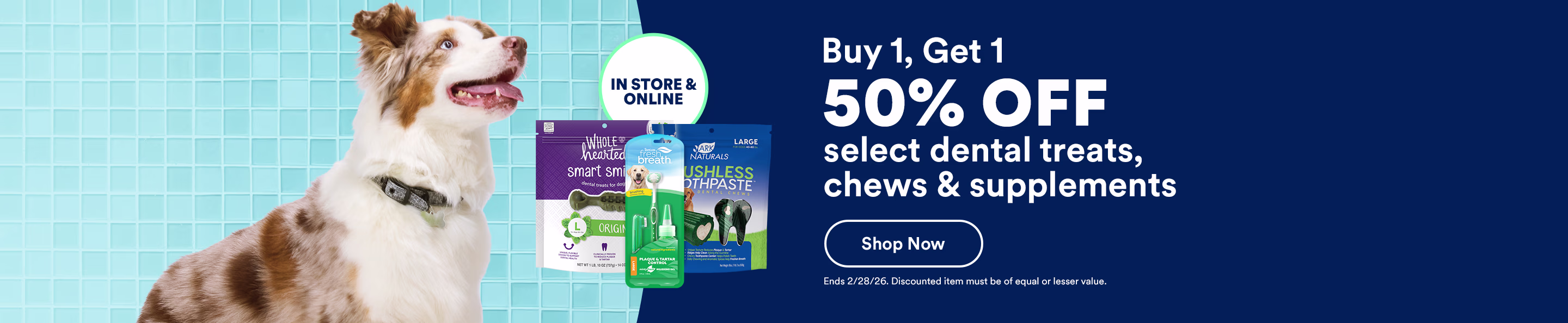 Buy 1, get 1 50% off select dental treats, chews & supplements. In store & online. Shop now. Ends 2/28/26. Discounted item must be of equal or lesser value.