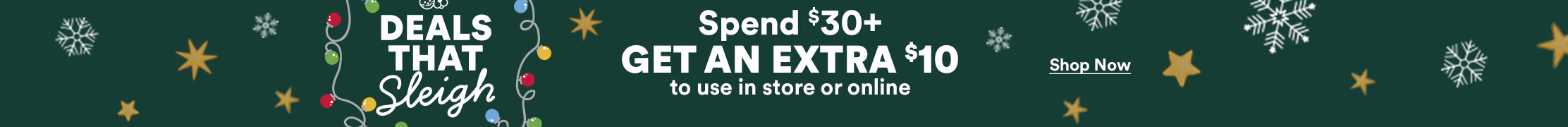 Deals That Sleigh. Spend $30+ Get An Extra $10 to use in store or online. Ends 12/25/25. $10 off applies to a future purchase. Terms apply. See Details. Shop Now.