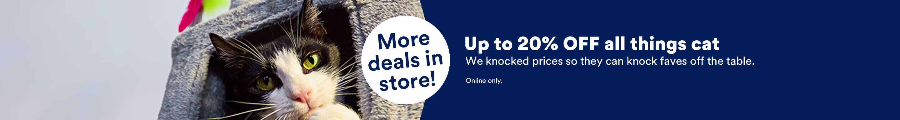 More deals in store! Up to 20% OFF all things cat. We knocked prices so they can knock faves off the table. Online only.