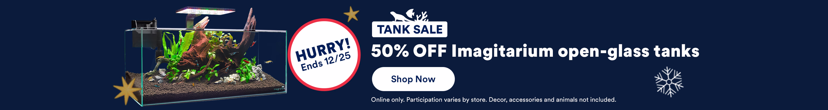 Hurry! Ends 12/25. Tank Sale. 50% OFF Imagitarium open-glass tanks. Shop Now. Online only. Participation varies by store. Decor, accessories and animals not included.