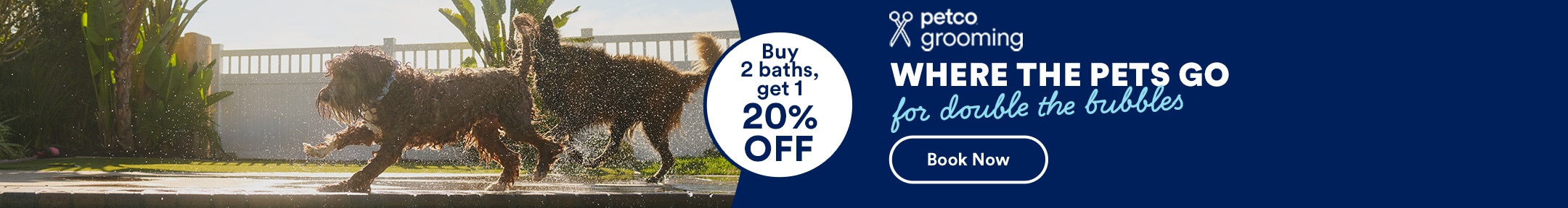 Buy 2 baths, get 1 20% OFF. petco grooming. Where The Pets Go for double the bubbles. Book Now. See Details.