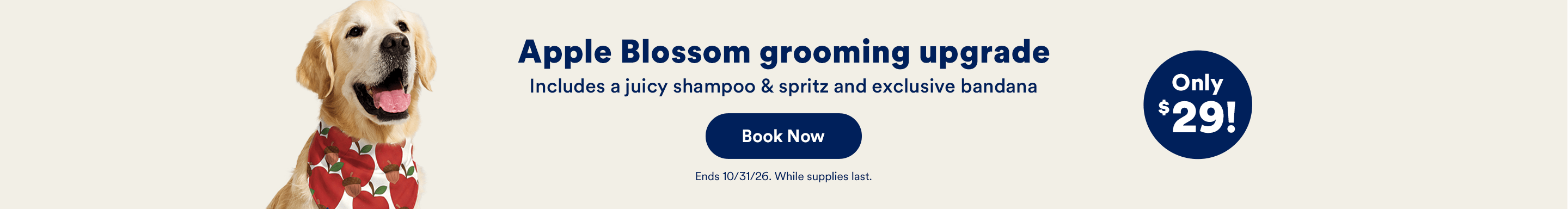 Apple Blossom grooming upgrade. Includes a juicy shampoo & spritz and exclusive bandana. Book Now. Ends 10/31/26. While supplies last. Only $29!