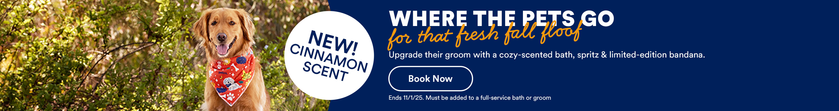 NEW! CINNAMON SCENT Where the pets go for that fresh fall floof. Upgrade their groom with a cozy-scented bath, spritz & limited-edition bandana. Book now. Ends 11/1/25. Must be added to a full-service bath or groom.