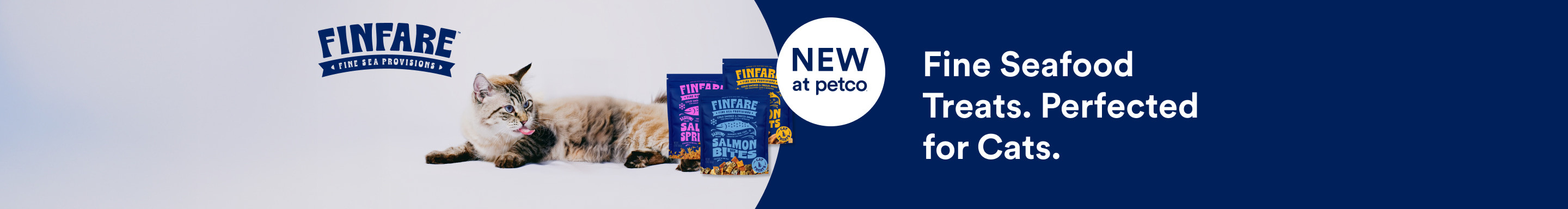 Finfare. Fine Sea Provisions. NEW At Petco. Fine Seafood Treats. Perfected For Cats.
