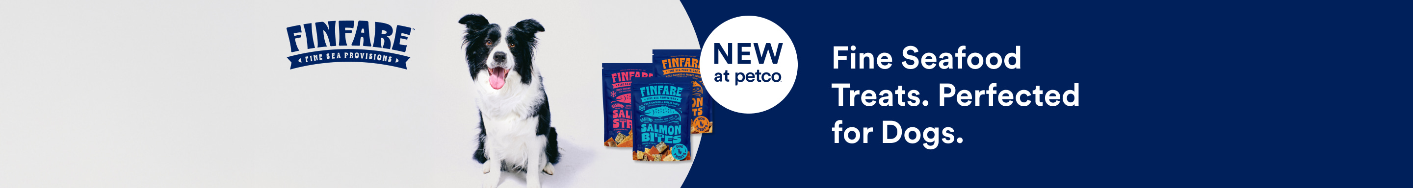 Finfare. Fine Sea Provisions. NEW At Petco. Fine Seafood Treats. Perfected For Dogs.