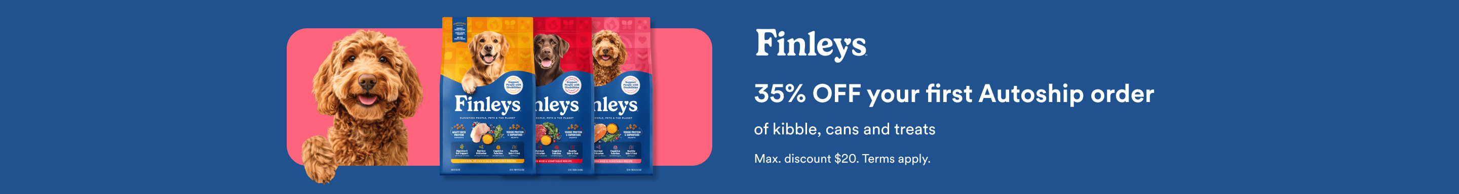 Finleys. 35% OFF your first Autoship order of kibble, cans and treats. Max. discount $20. Terms apply.