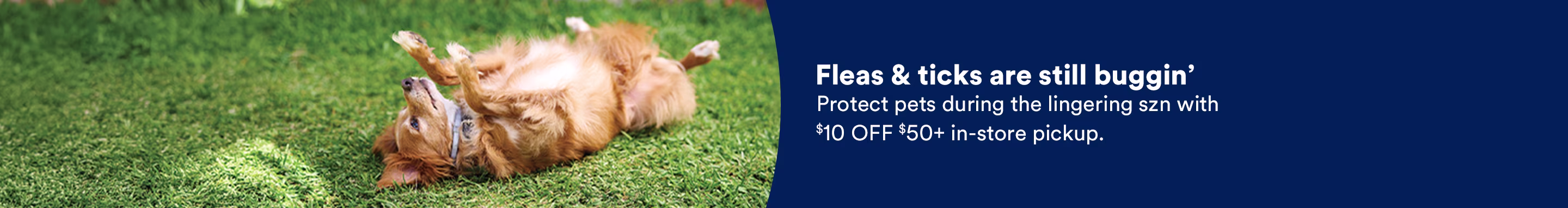Fleas & ticks are still buggin'. Protect pets during the lingering szn with $10 OFF $50+ in-store pickup.