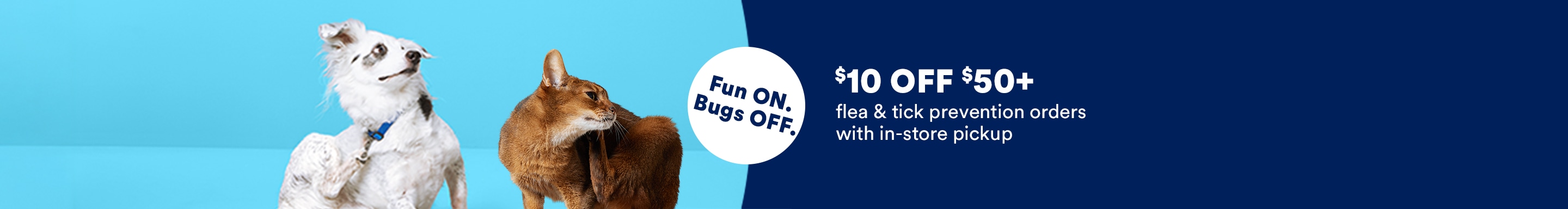 Fun ON. Bugs OFF. $10 OFF $50+ flea & tick prevention orders with in-store pickup.