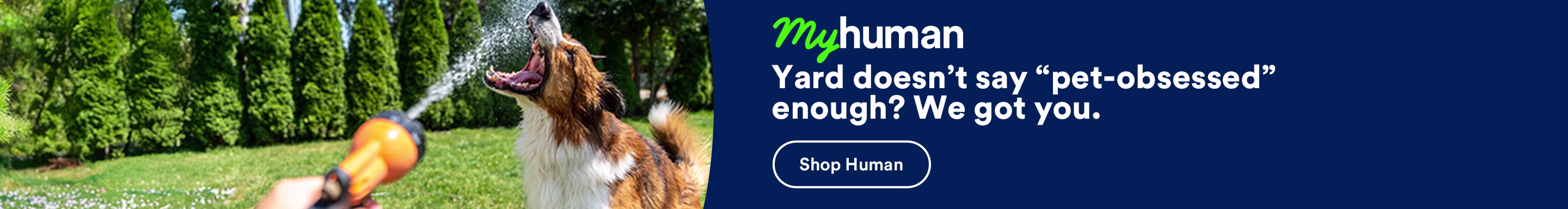 My human. Yard doesn’t say “pet-obsessed” enough? We got you. Shop now.