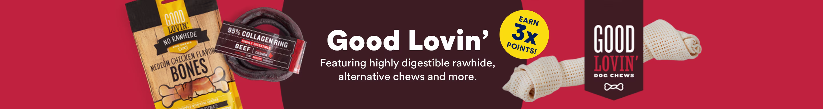Good Lovin' Featuring highly digestible rawhide, alternative chews and more. Earn 3X Points!