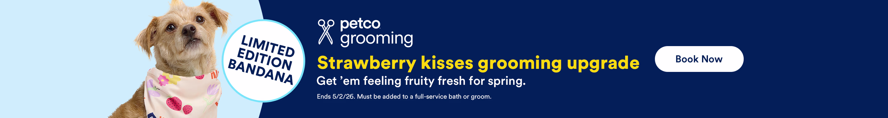Limited Edition Bandana. Petco Grooming. Strawberry kisses grooming upgrade. Get 'em feeling fruity fresh for spring. Ends 5/2/26. Must be added to a full-service bath or groom. Book Now.