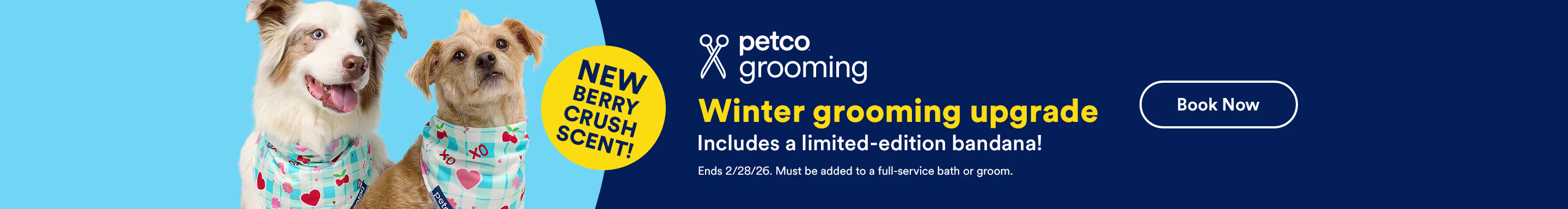 New Berry Crush Scent! Petco Grooming. Winter grooming upgrade. Includes a limited-edition bandana! Ends 2/28/26. Must be added to a full-service bath or groom. Book Now.