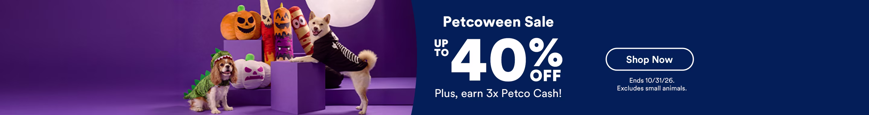 Petcoween Sale. Up to 40% off. Plus, earn 3x Petco Cash! Shop now. Ends 10/31/26. Excludes small animals.