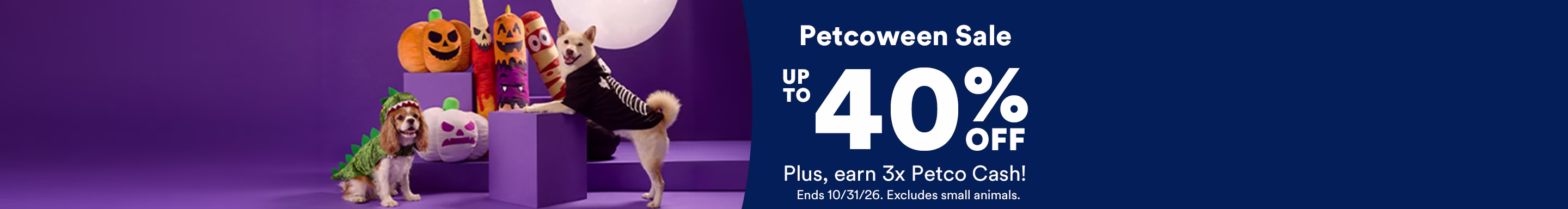Petcoween Sale. Up to 40% off. Plus, earn 3x Petco Cash! Ends 10/31/26. Excludes small animals.