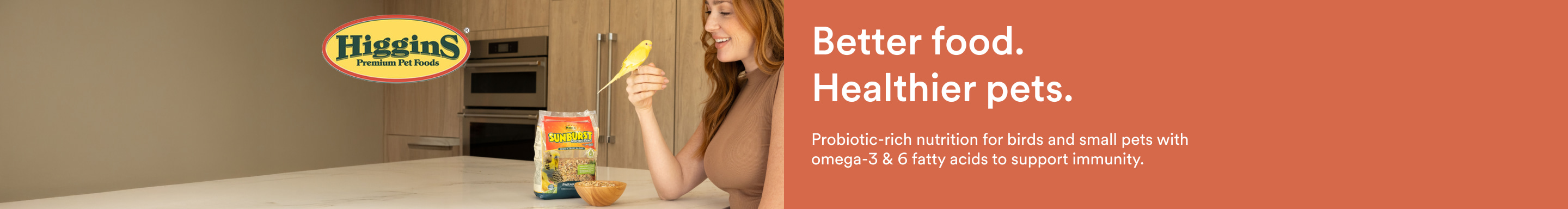 Higgins. Better food. Healthier pets. Probiotic-rich nutrition for birds and small pets with omega-3 & 6 fatty acids to support immunity.
