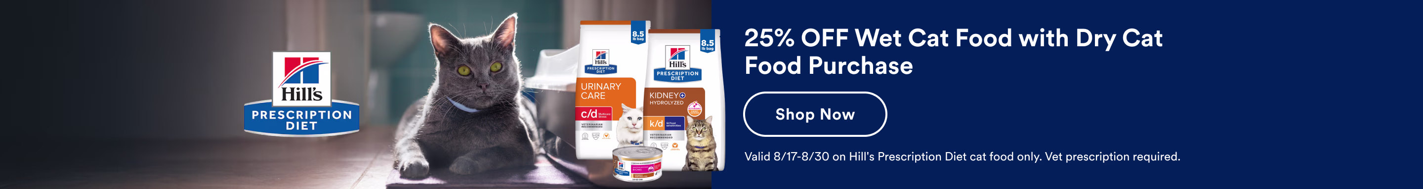 Hill's Prescription Diet. 25% OFF Wet Cat Food with Dry Cat Food Purchase. Shop Now. Valid 8/17-8/30 on Hill's Prescription Diet cat food only. Vet prescription required.