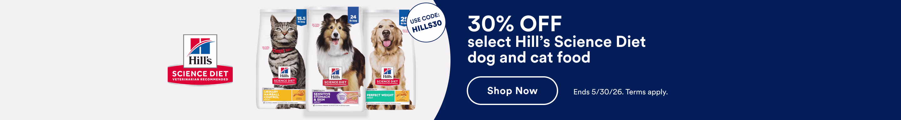 Hills Science Diet. Use Code: HILLS30. 30% OFF select Hill's Science Diet dog and cat food. Shop Now. Ends 5/30/26. Terms apply.