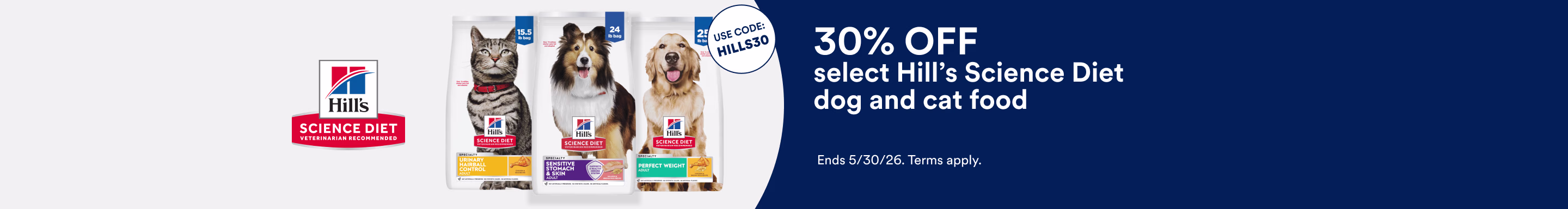 Hills Science Diet. Use Code: HILLS30. 30% OFF select Hill's Science Diet dog and cat food. Ends 5/30/26. Terms apply.