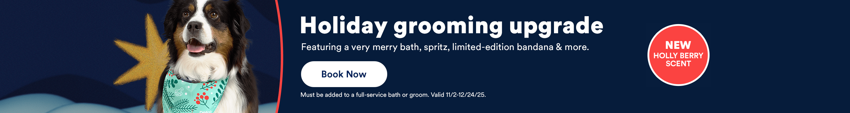 Holiday grooming upgrade featuring a very merry bath, spritz, limited-edition bandana & more. Book now. Must be added to a full-service bath or groom. Valid 11/2-12/24/25.
