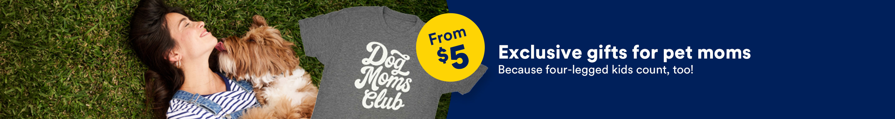 From $5. Exclusive gifts for pet moms. Because four-legged kids count, too!